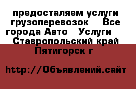 предосталяем услуги грузоперевозок  - Все города Авто » Услуги   . Ставропольский край,Пятигорск г.